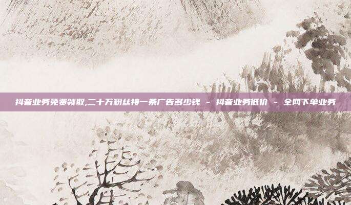 抖音业务免费领取,二十万粉丝接一条广告多少钱 - 抖音业务低价 全网下单业务  第1张