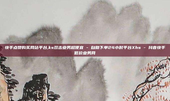 快手点赞购买网站平台,ks双击业务超便宜 - 自助下单24小时平台Xhs 抖音快手低价业务网  第1张