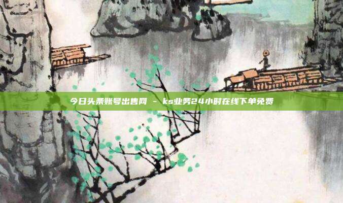 今日头条账号出售网 - ks业务24小时在线下单免费  第1张