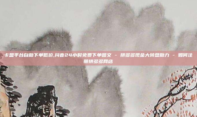 卡盟平台自助下单低价,抖音24小时免费下单图文 - 拼多多现金大转盘助力 如何注册拼多多网店  第1张