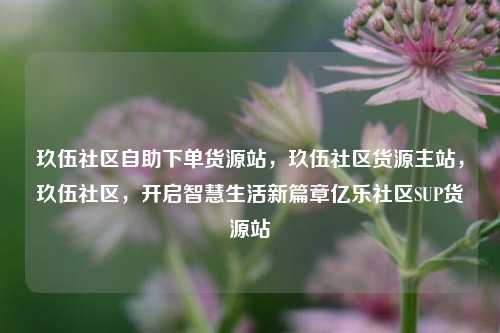 玖伍社区自助下单货源站，玖伍社区货源主站，玖伍社区，开启智慧生活新篇章亿乐社区SUP货源站  第1张