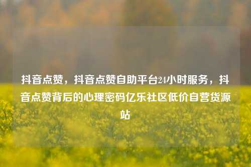 抖音点赞，抖音点赞自助平台24小时服务，抖音点赞背后的心理密码亿乐社区低价自营货源站  第1张