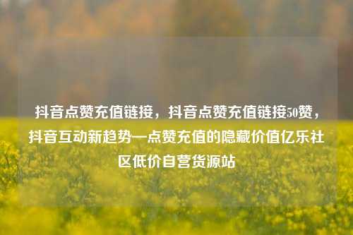 抖音点赞充值链接，抖音点赞充值链接50赞，抖音互动新趋势—点赞充值的隐藏价值亿乐社区低价自营货源站  第1张