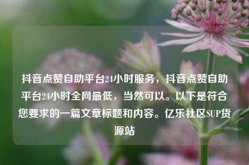 抖音点赞自助平台24小时服务，抖音点赞自助平台24小时全网最低，当然可以。以下是符合您要求的一篇文章标题和内容。亿乐社区SUP货源站  第1张
