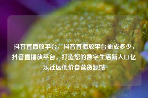 抖音直播放平台，抖音直播放平台抽成多少	，抖音直播放平台，打造您的数字生活新入口亿乐社区低价自营货源站  第1张
