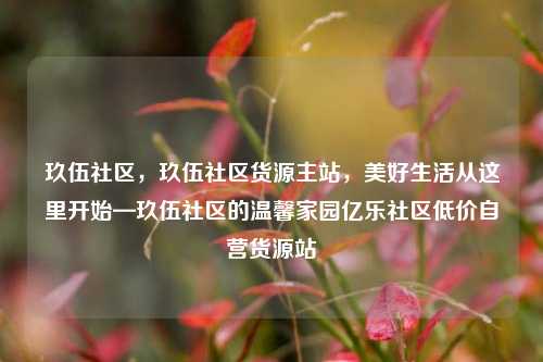 玖伍社区，玖伍社区货源主站	，美好生活从这里开始—玖伍社区的温馨家园亿乐社区低价自营货源站  第1张