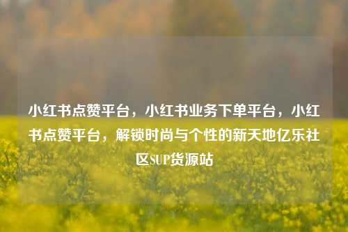 小红书点赞平台，小红书业务下单平台	，小红书点赞平台，解锁时尚与个性的新天地亿乐社区SUP货源站  第1张