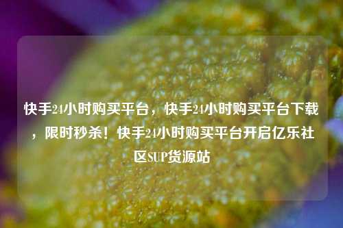 快手24小时购买平台，快手24小时购买平台下载，限时秒杀！快手24小时购买平台开启亿乐社区SUP货源站  第1张
