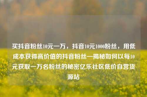 买抖音粉丝10元一万，抖音10元1000粉丝，用低成本获得高价值的抖音粉丝—揭秘如何以每10元获取一万名粉丝的秘密亿乐社区低价自营货源站  第1张