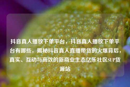 抖音真人播放下单平台，抖音真人播放下单平台有哪些，揭秘抖音真人直播带货的火爆背后，真实、互动与高效的新商业生态亿乐社区SUP货源站  第1张