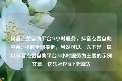抖音点赞自助平台24小时服务，抖音点赞自助平台24小时全网最低，当然可以。以下是一篇以抖音点赞自助平台24小时服务为主题的示例文章。亿乐社区SUP货源站  第1张