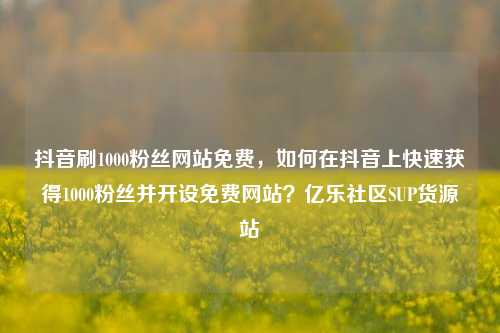 抖音刷1000粉丝网站免费，如何在抖音上快速获得1000粉丝并开设免费网站？亿乐社区SUP货源站  第1张