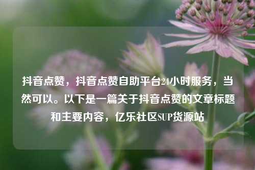 抖音点赞，抖音点赞自助平台24小时服务，当然可以。以下是一篇关于抖音点赞的文章标题和主要内容，亿乐社区SUP货源站  第1张