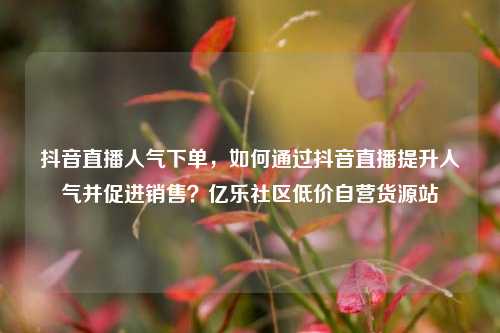 抖音直播人气下单	，如何通过抖音直播提升人气并促进销售？亿乐社区低价自营货源站  第1张