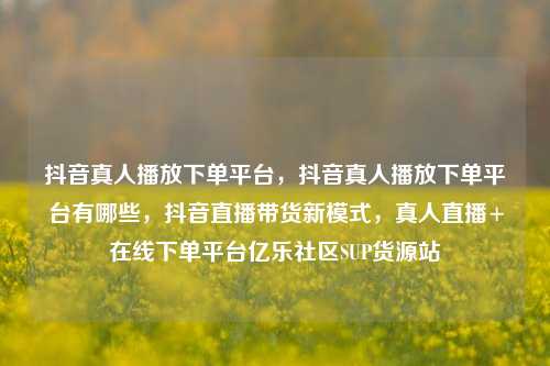 抖音真人播放下单平台	，抖音真人播放下单平台有哪些，抖音直播带货新模式，真人直播+在线下单平台亿乐社区SUP货源站  第1张