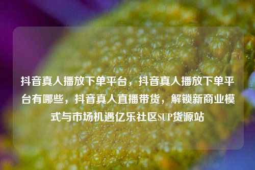 抖音真人播放下单平台，抖音真人播放下单平台有哪些	，抖音真人直播带货，解锁新商业模式与市场机遇亿乐社区SUP货源站  第1张