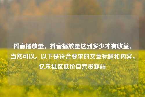 抖音播放量，抖音播放量达到多少才有收益，当然可以	。以下是符合要求的文章标题和内容	，亿乐社区低价自营货源站  第1张