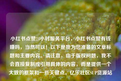 小红书点赞24小时服务平台，小红书点赞有钱赚吗，当然可以！以下是我为您准备的文章标题和主要内容	。请注意	，由于版权问题，我不会直接复制或引用具体的内容，而是提供一个大致的框架和一些关键点。亿乐社区SUP货源站  第1张