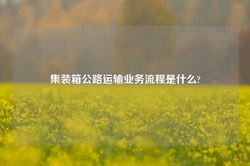 集装箱公路运输业务流程是什么?  第1张