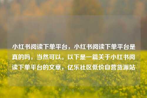 小红书阅读下单平台，小红书阅读下单平台是真的吗	，当然可以。以下是一篇关于小红书阅读下单平台的文章，亿乐社区低价自营货源站  第1张