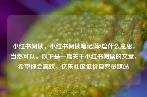 小红书阅读，小红书阅读笔记满8篇什么意思	，当然可以	。以下是一篇关于小红书阅读的文章，希望你会喜欢。亿乐社区低价自营货源站  第1张