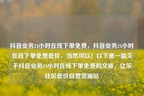抖音业务24小时在线下单免费，抖音业务24小时在线下单免费低价，当然可以！以下是一篇关于抖音业务24小时在线下单免费的文章	，亿乐社区低价自营货源站  第1张