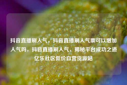 抖音直播刷人气，抖音直播刷人气票可以增加人气吗	，抖音直播刷人气，揭秘平台成功之道亿乐社区低价自营货源站  第1张